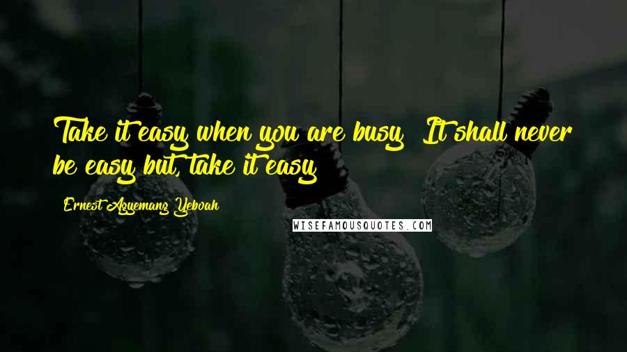 Ernest Agyemang Yeboah Quotes: Take it easy when you are busy! It shall never be easy but, take it easy!