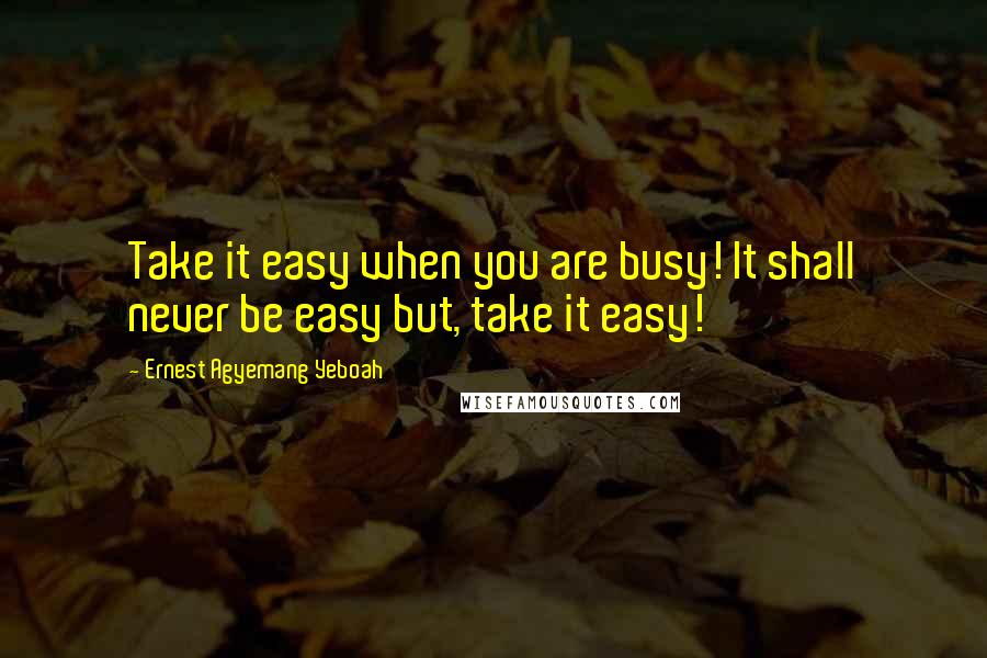 Ernest Agyemang Yeboah Quotes: Take it easy when you are busy! It shall never be easy but, take it easy!