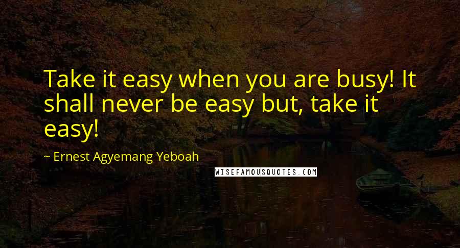 Ernest Agyemang Yeboah Quotes: Take it easy when you are busy! It shall never be easy but, take it easy!