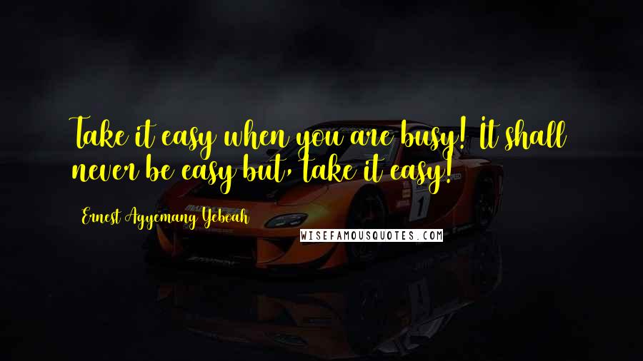 Ernest Agyemang Yeboah Quotes: Take it easy when you are busy! It shall never be easy but, take it easy!