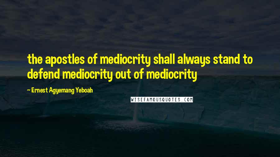 Ernest Agyemang Yeboah Quotes: the apostles of mediocrity shall always stand to defend mediocrity out of mediocrity