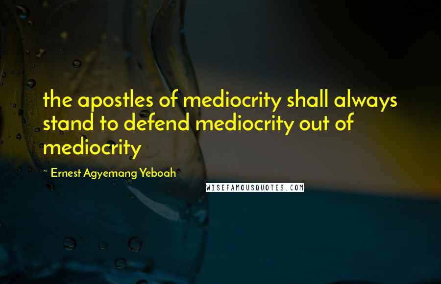 Ernest Agyemang Yeboah Quotes: the apostles of mediocrity shall always stand to defend mediocrity out of mediocrity