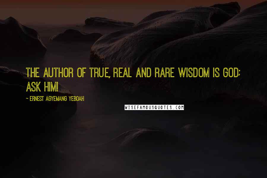 Ernest Agyemang Yeboah Quotes: The author of true, real and rare wisdom is God; ask Him!