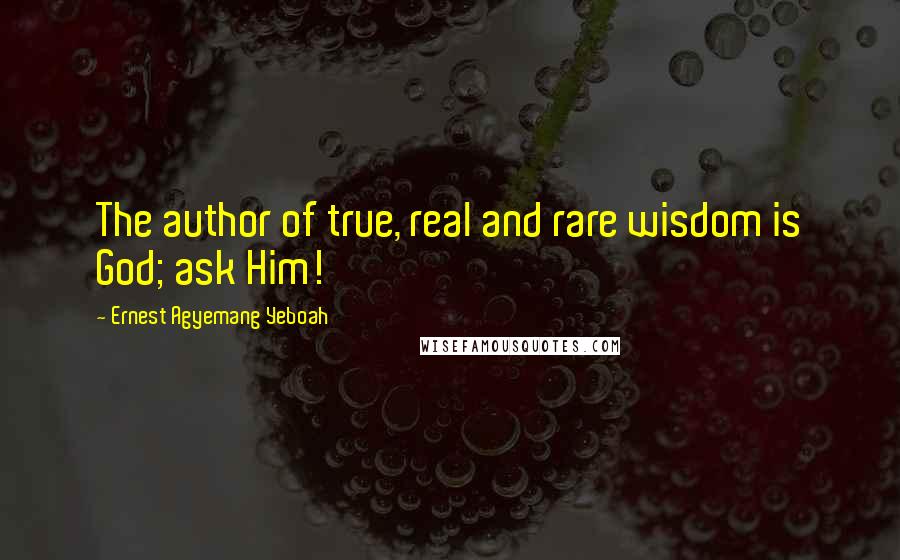 Ernest Agyemang Yeboah Quotes: The author of true, real and rare wisdom is God; ask Him!