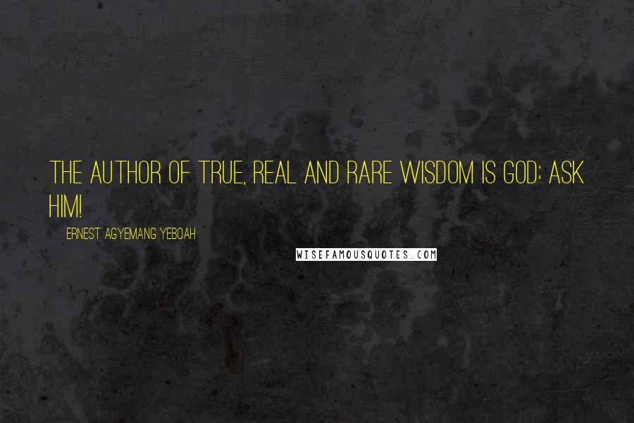 Ernest Agyemang Yeboah Quotes: The author of true, real and rare wisdom is God; ask Him!