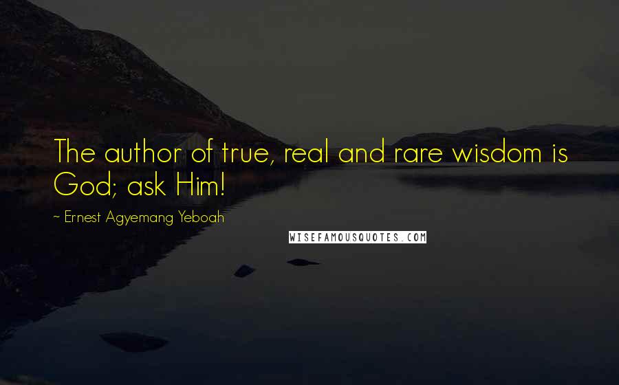 Ernest Agyemang Yeboah Quotes: The author of true, real and rare wisdom is God; ask Him!