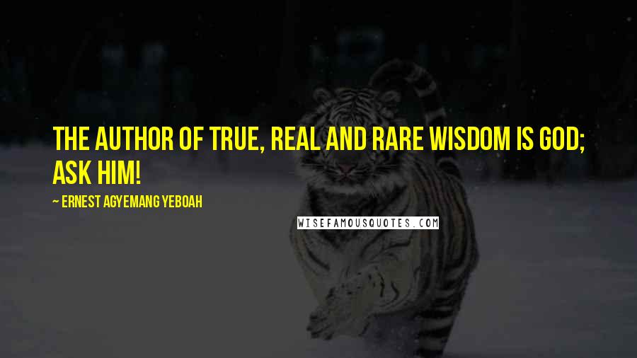 Ernest Agyemang Yeboah Quotes: The author of true, real and rare wisdom is God; ask Him!