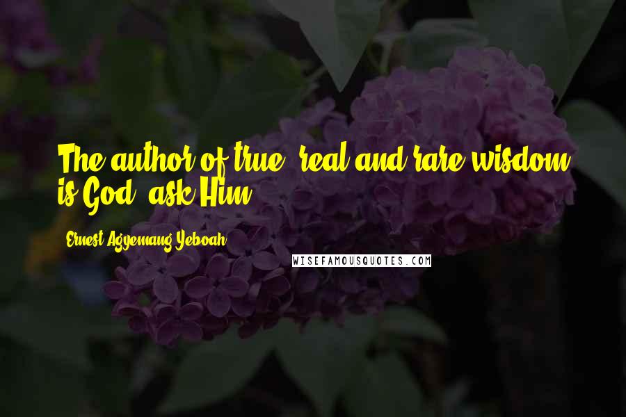Ernest Agyemang Yeboah Quotes: The author of true, real and rare wisdom is God; ask Him!