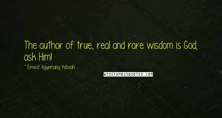 Ernest Agyemang Yeboah Quotes: The author of true, real and rare wisdom is God; ask Him!