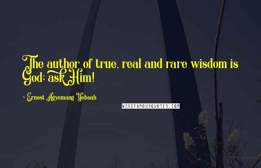 Ernest Agyemang Yeboah Quotes: The author of true, real and rare wisdom is God; ask Him!