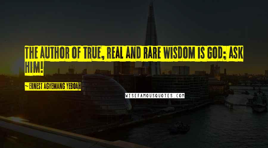 Ernest Agyemang Yeboah Quotes: The author of true, real and rare wisdom is God; ask Him!