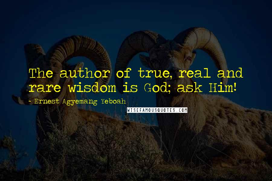 Ernest Agyemang Yeboah Quotes: The author of true, real and rare wisdom is God; ask Him!