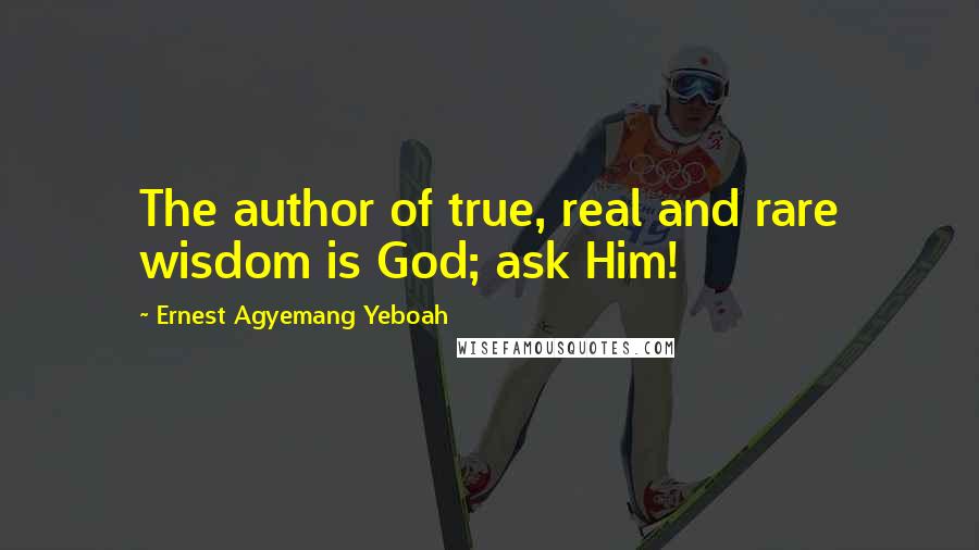 Ernest Agyemang Yeboah Quotes: The author of true, real and rare wisdom is God; ask Him!