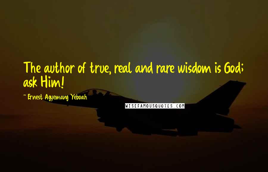 Ernest Agyemang Yeboah Quotes: The author of true, real and rare wisdom is God; ask Him!