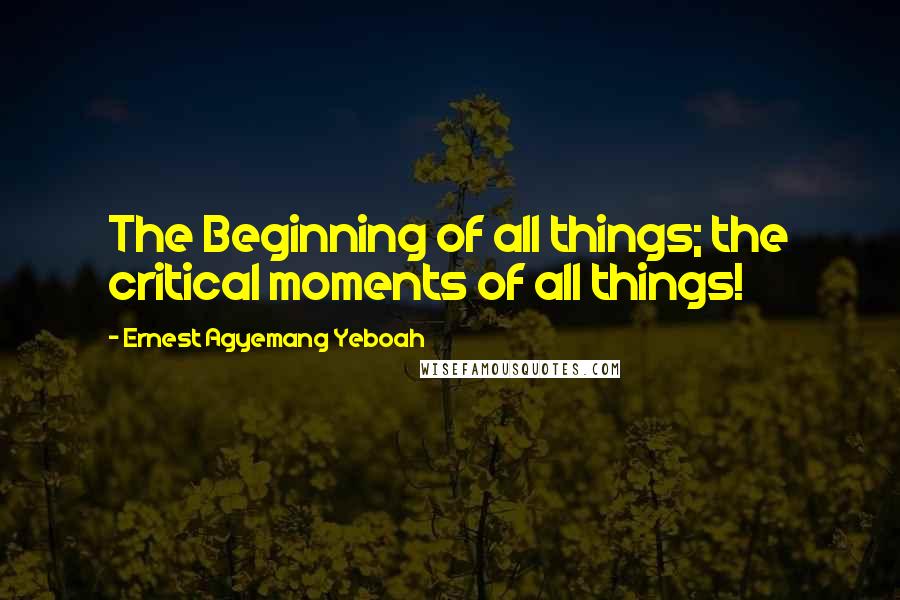 Ernest Agyemang Yeboah Quotes: The Beginning of all things; the critical moments of all things!