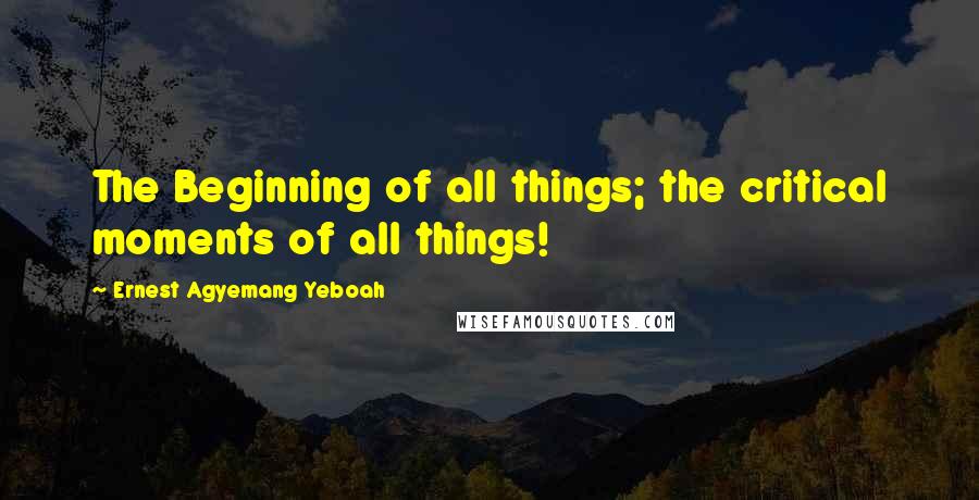 Ernest Agyemang Yeboah Quotes: The Beginning of all things; the critical moments of all things!