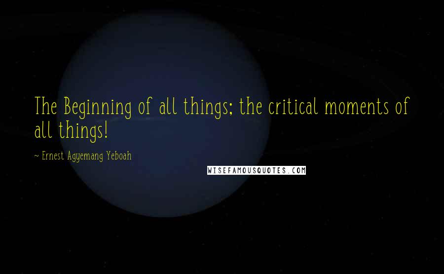 Ernest Agyemang Yeboah Quotes: The Beginning of all things; the critical moments of all things!