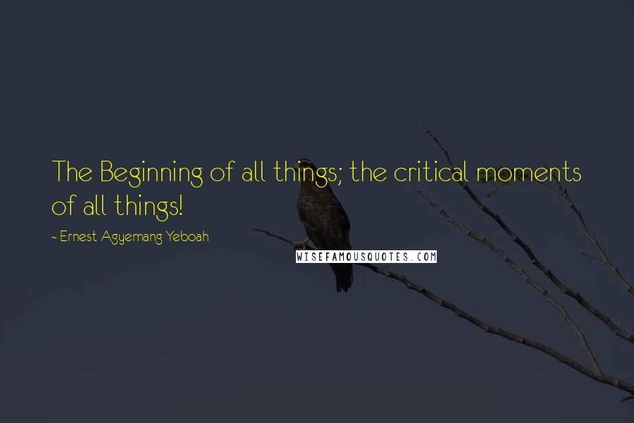 Ernest Agyemang Yeboah Quotes: The Beginning of all things; the critical moments of all things!