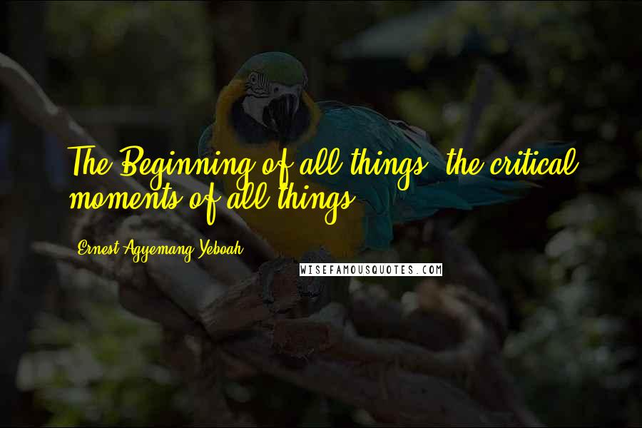 Ernest Agyemang Yeboah Quotes: The Beginning of all things; the critical moments of all things!