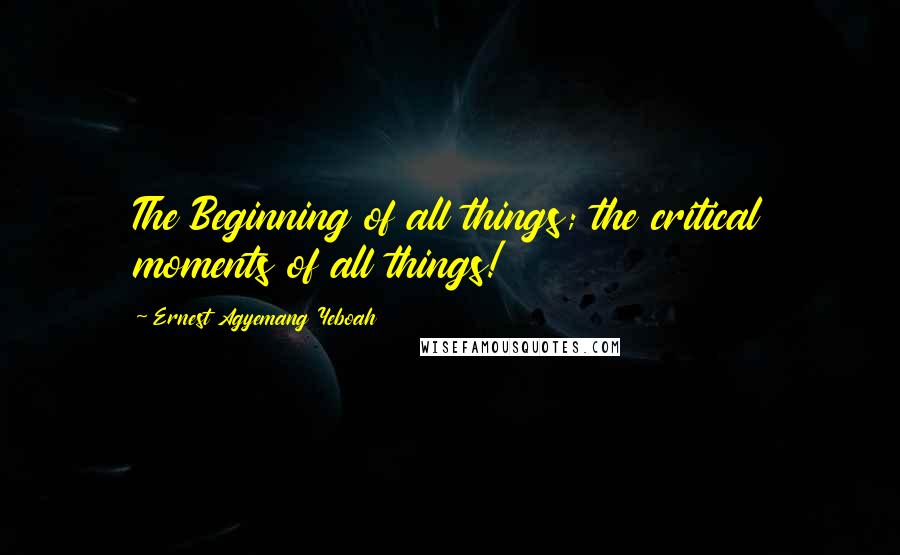 Ernest Agyemang Yeboah Quotes: The Beginning of all things; the critical moments of all things!