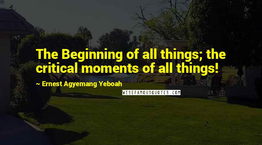 Ernest Agyemang Yeboah Quotes: The Beginning of all things; the critical moments of all things!