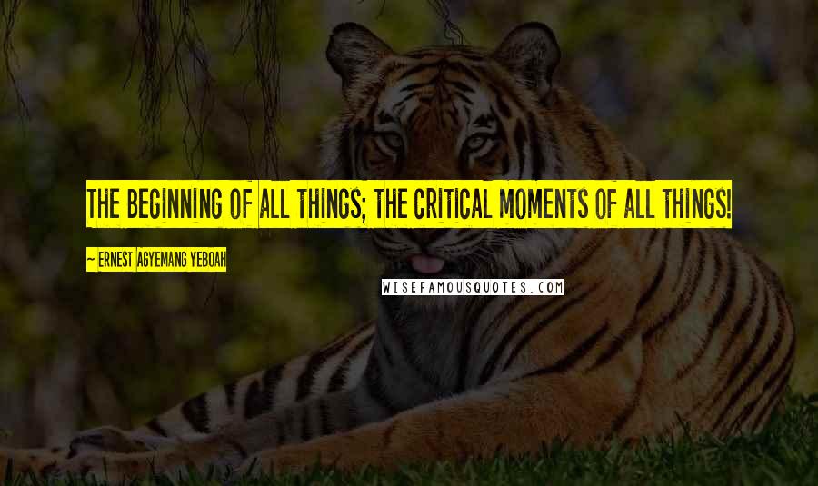 Ernest Agyemang Yeboah Quotes: The Beginning of all things; the critical moments of all things!