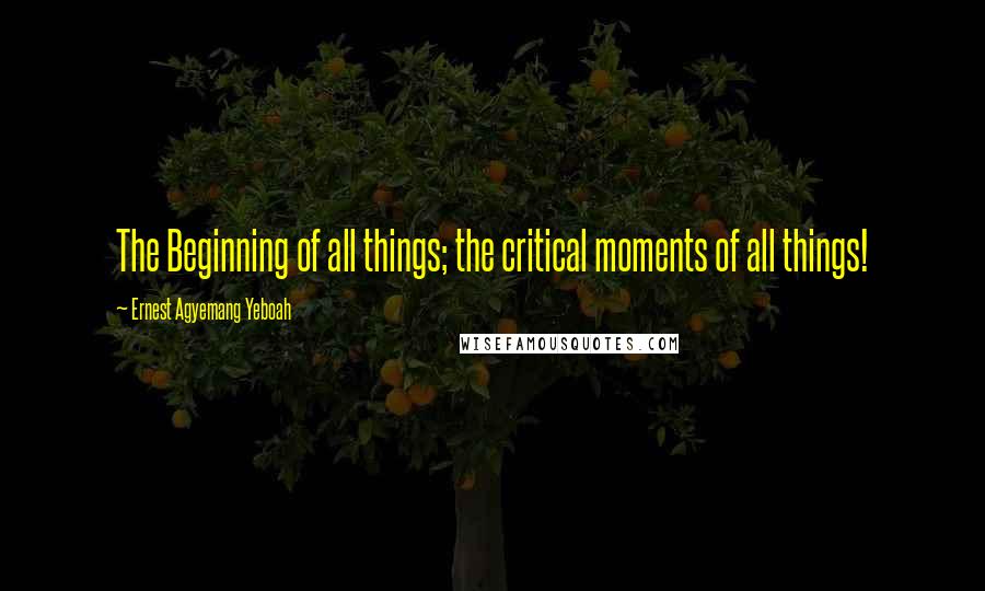 Ernest Agyemang Yeboah Quotes: The Beginning of all things; the critical moments of all things!