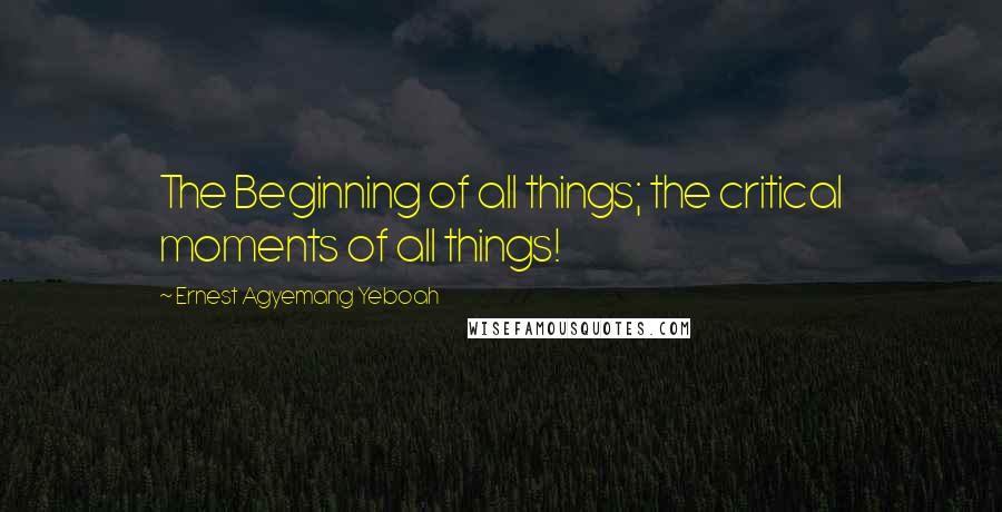 Ernest Agyemang Yeboah Quotes: The Beginning of all things; the critical moments of all things!