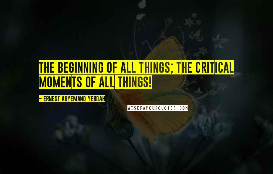 Ernest Agyemang Yeboah Quotes: The Beginning of all things; the critical moments of all things!