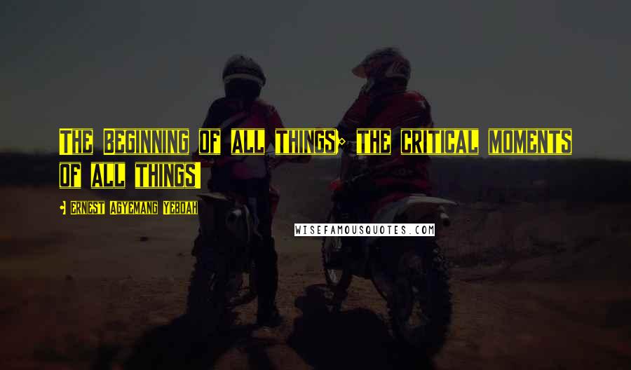 Ernest Agyemang Yeboah Quotes: The Beginning of all things; the critical moments of all things!