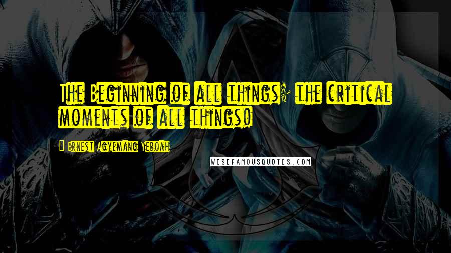 Ernest Agyemang Yeboah Quotes: The Beginning of all things; the critical moments of all things!