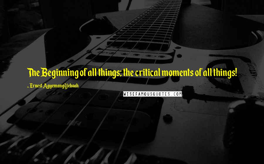 Ernest Agyemang Yeboah Quotes: The Beginning of all things; the critical moments of all things!