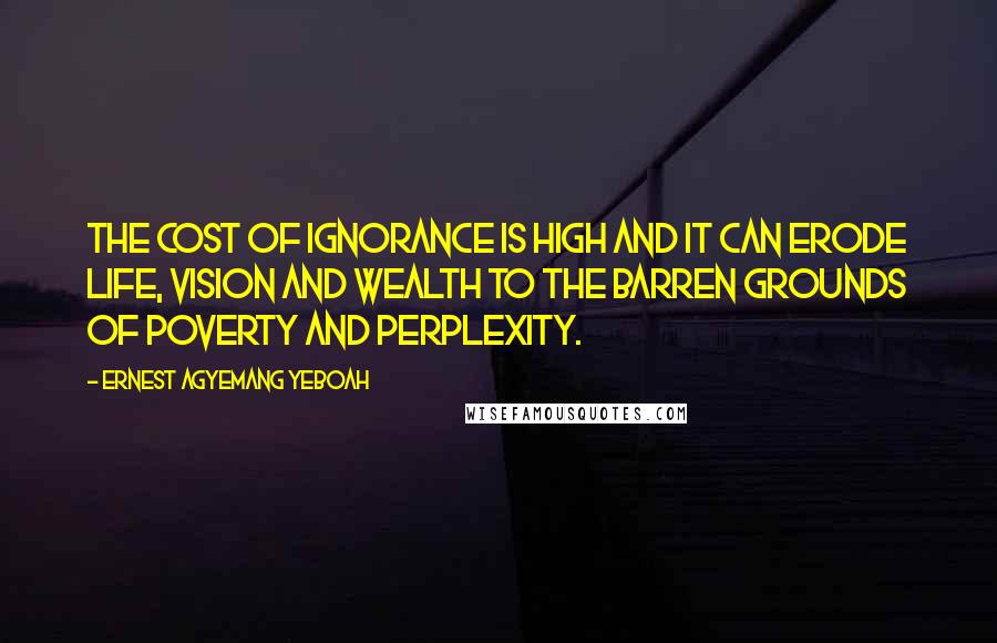 Ernest Agyemang Yeboah Quotes: The cost of ignorance is high and it can erode life, vision and wealth to the barren grounds of poverty and perplexity.