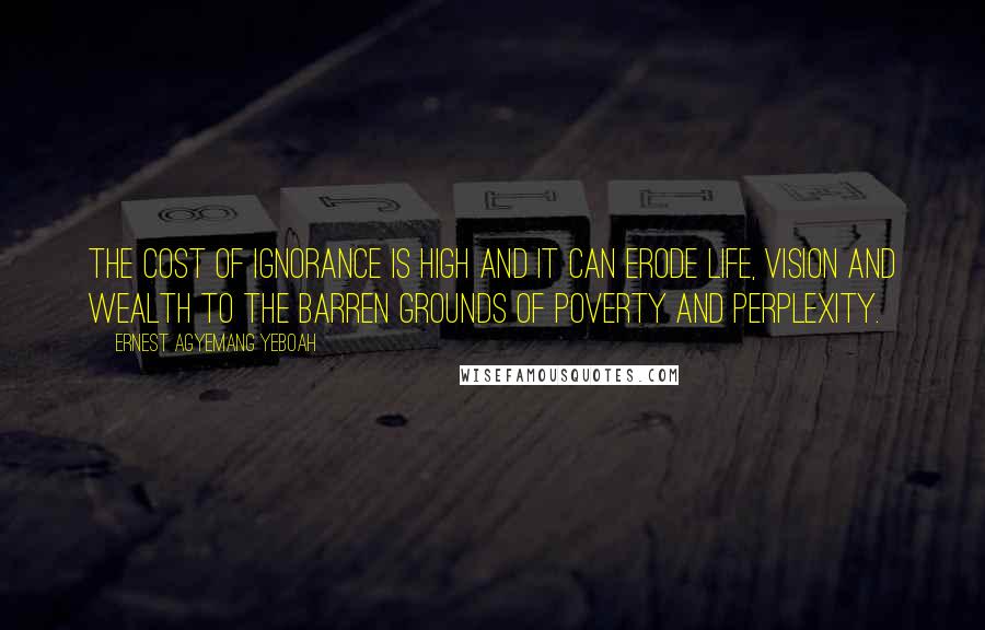 Ernest Agyemang Yeboah Quotes: The cost of ignorance is high and it can erode life, vision and wealth to the barren grounds of poverty and perplexity.