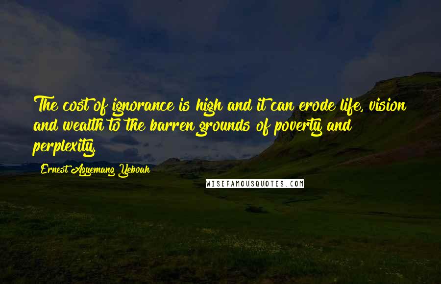 Ernest Agyemang Yeboah Quotes: The cost of ignorance is high and it can erode life, vision and wealth to the barren grounds of poverty and perplexity.