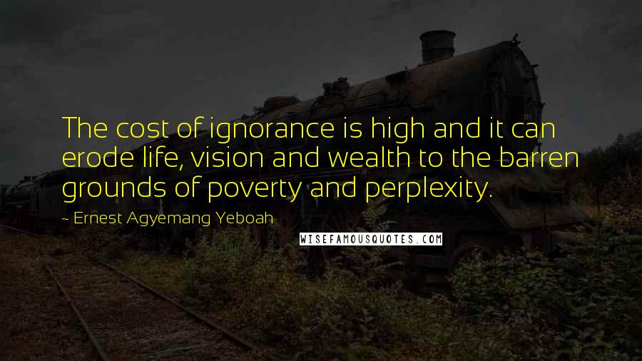 Ernest Agyemang Yeboah Quotes: The cost of ignorance is high and it can erode life, vision and wealth to the barren grounds of poverty and perplexity.