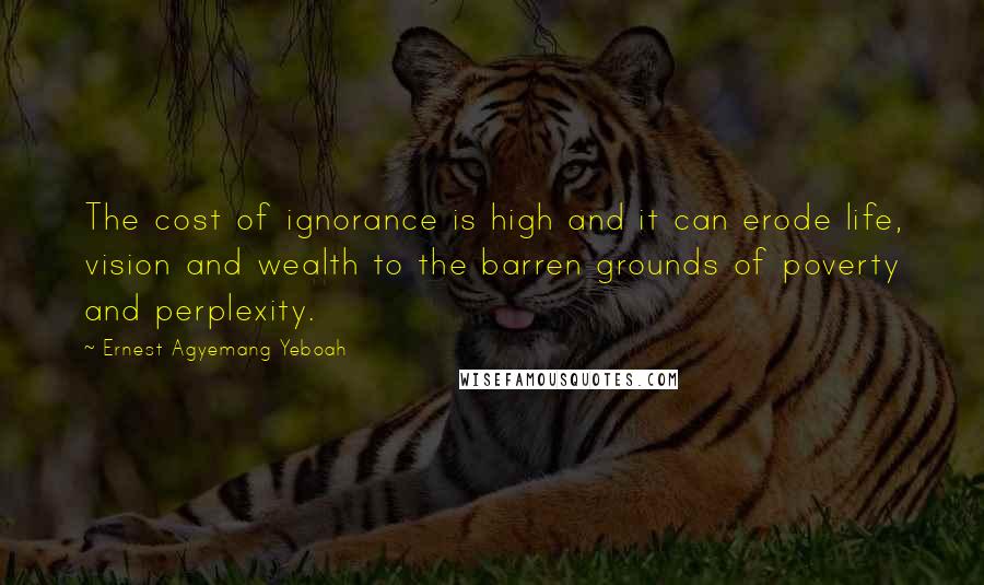 Ernest Agyemang Yeboah Quotes: The cost of ignorance is high and it can erode life, vision and wealth to the barren grounds of poverty and perplexity.