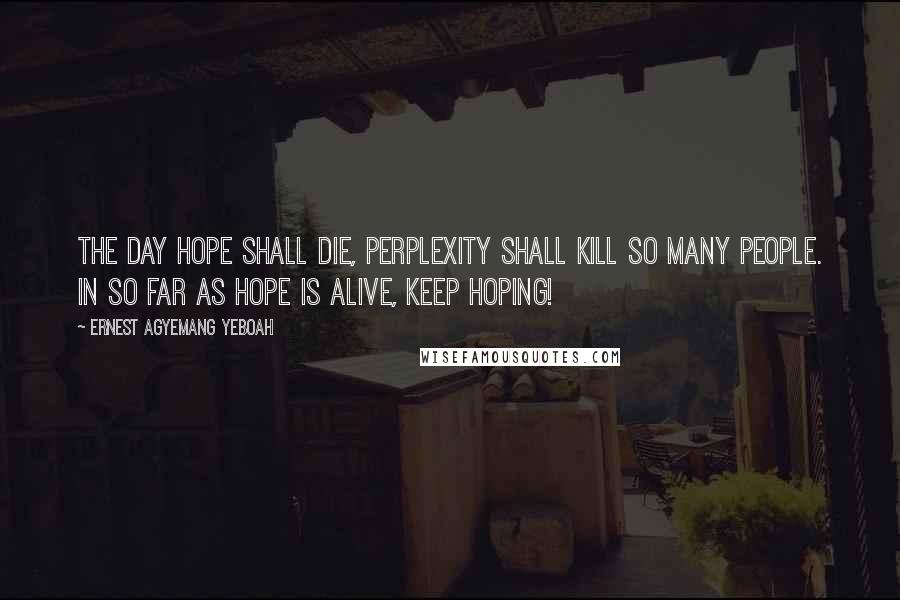 Ernest Agyemang Yeboah Quotes: The day hope shall die, perplexity shall kill so many people. In so far as hope is alive, keep hoping!