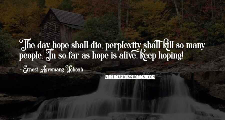 Ernest Agyemang Yeboah Quotes: The day hope shall die, perplexity shall kill so many people. In so far as hope is alive, keep hoping!