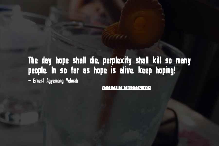 Ernest Agyemang Yeboah Quotes: The day hope shall die, perplexity shall kill so many people. In so far as hope is alive, keep hoping!