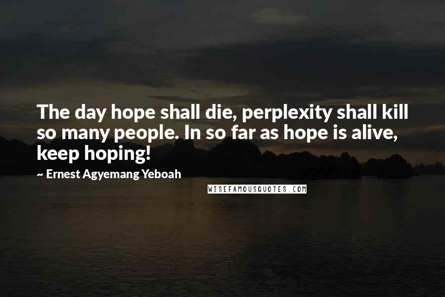 Ernest Agyemang Yeboah Quotes: The day hope shall die, perplexity shall kill so many people. In so far as hope is alive, keep hoping!