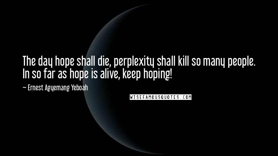 Ernest Agyemang Yeboah Quotes: The day hope shall die, perplexity shall kill so many people. In so far as hope is alive, keep hoping!