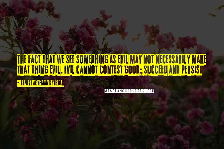 Ernest Agyemang Yeboah Quotes: The fact that we see something as evil may not necessarily make that thing evil. Evil cannot contest good; succeed and persist