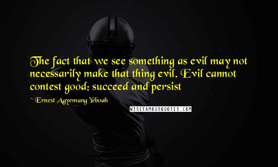 Ernest Agyemang Yeboah Quotes: The fact that we see something as evil may not necessarily make that thing evil. Evil cannot contest good; succeed and persist