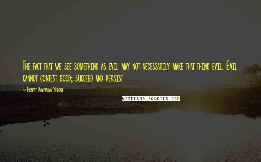 Ernest Agyemang Yeboah Quotes: The fact that we see something as evil may not necessarily make that thing evil. Evil cannot contest good; succeed and persist