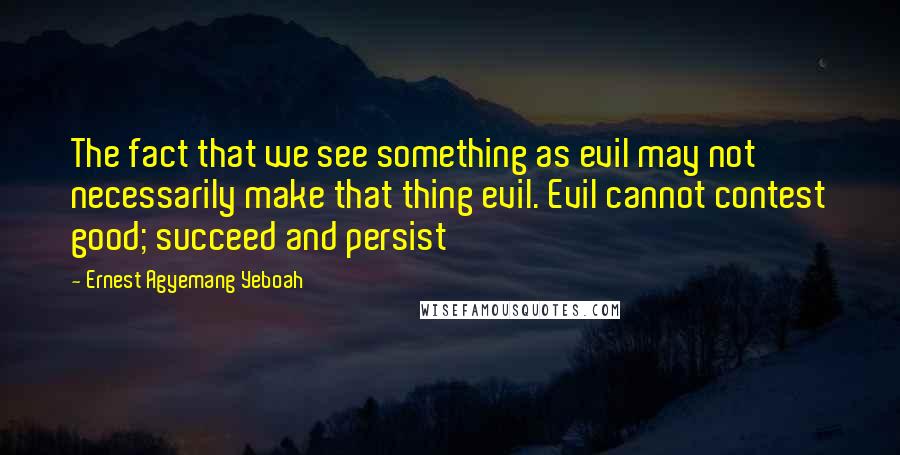 Ernest Agyemang Yeboah Quotes: The fact that we see something as evil may not necessarily make that thing evil. Evil cannot contest good; succeed and persist