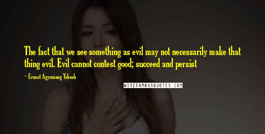 Ernest Agyemang Yeboah Quotes: The fact that we see something as evil may not necessarily make that thing evil. Evil cannot contest good; succeed and persist
