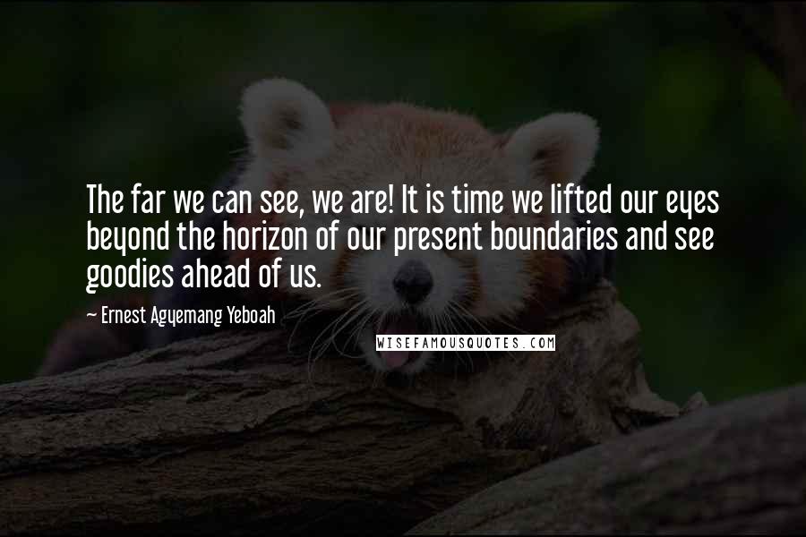 Ernest Agyemang Yeboah Quotes: The far we can see, we are! It is time we lifted our eyes beyond the horizon of our present boundaries and see goodies ahead of us.