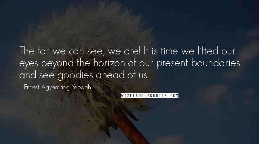 Ernest Agyemang Yeboah Quotes: The far we can see, we are! It is time we lifted our eyes beyond the horizon of our present boundaries and see goodies ahead of us.