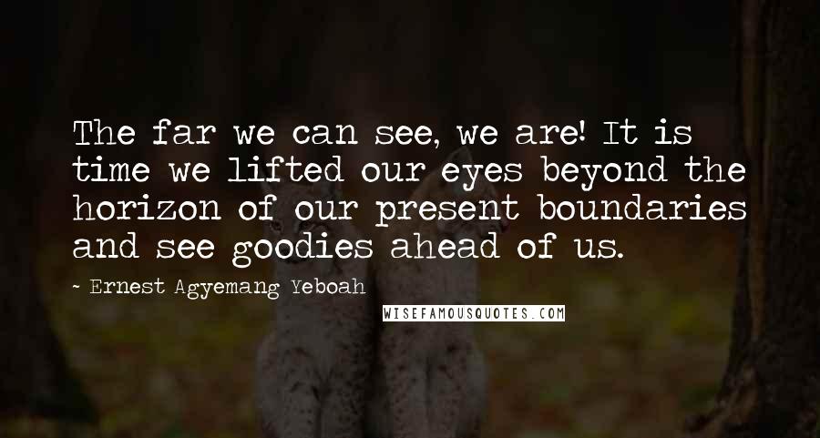 Ernest Agyemang Yeboah Quotes: The far we can see, we are! It is time we lifted our eyes beyond the horizon of our present boundaries and see goodies ahead of us.